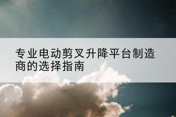 青川电动剪叉升降平台厂家-专业电动剪叉升降平台制造商的选择指南