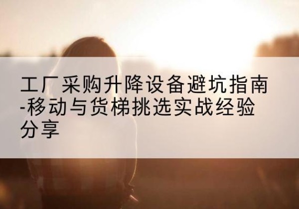 青川移动式升降机怎么选-工厂采购升降设备避坑指南-移动与货梯挑选实战经验分享