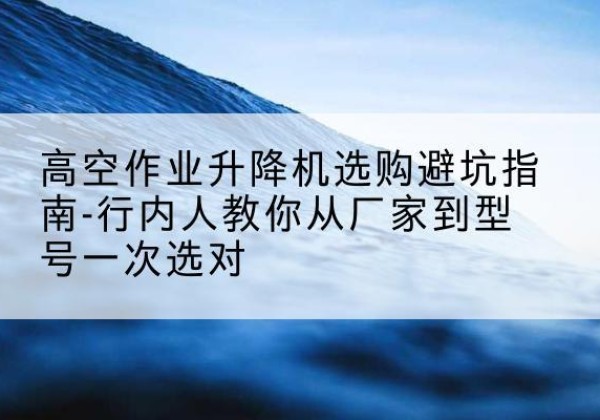 青川升降平台厂家-高空作业升降机选购避坑指南-行内人教你从厂家到型号一次选对