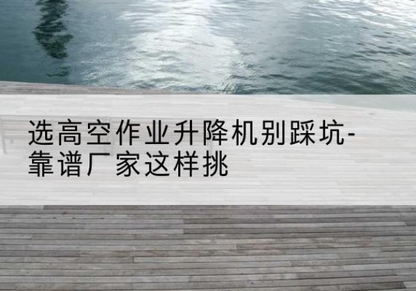 青川剪叉式升降机厂家-选高空作业升降机别踩坑-靠谱厂家这样挑