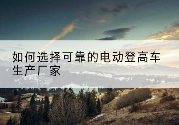 青川电动登高车厂家-如何选择可靠的电动登高车生产厂家