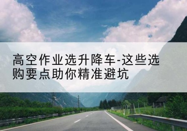 青川升降车厂家-高空作业选升降车-这些选购要点助你*避坑