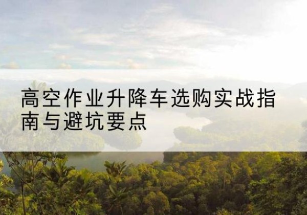 青川升降车怎么选-高空作业升降车选购实战指南与避坑要点