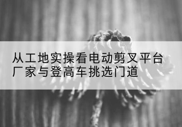 青川电动剪叉升降平台厂家-从工地实操看电动剪叉平台厂家与登高车挑选门道