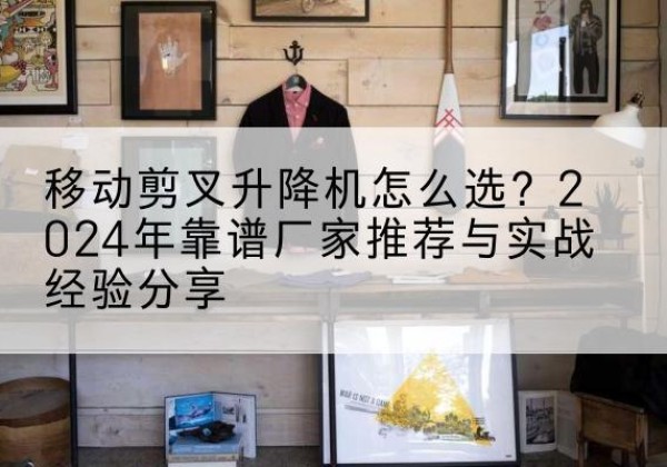 青川升降平台厂家推荐-移动剪叉升降机怎么选？2024年靠谱厂家推荐与实战经验分享