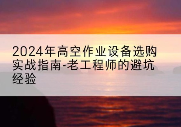青川高空作业升降机厂家推荐-2024年高空作业设备选购实战指南-老工程师的避坑经验