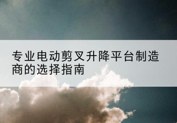 青川电动剪叉升降平台厂家-专业电动剪叉升降平台制造商的选择指南