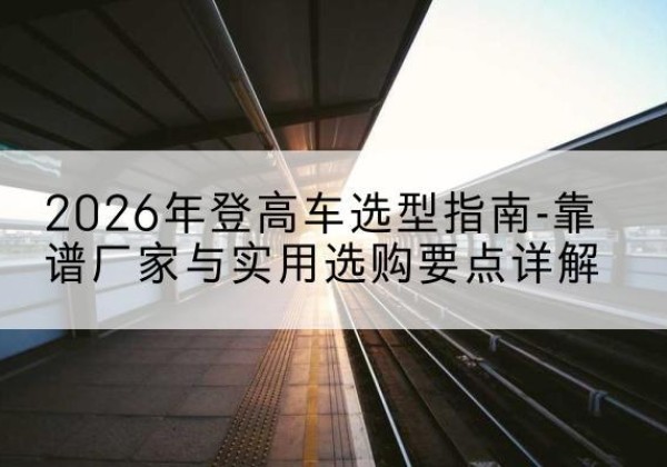 青川登高车厂家推荐-2026年登高车选型指南-靠谱厂家与实用选购要点详解